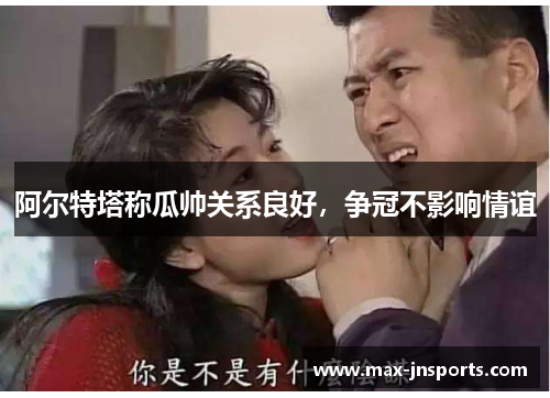 阿尔特塔称瓜帅关系良好，争冠不影响情谊