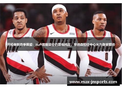 开拓者新赛季展望：比卢普斯留任仍面临挑战，亨德森担任中心火力备受期待